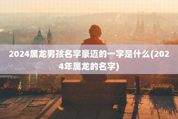 2024属龙男孩名字豪迈的一字是什么(2024年属龙的名字)
