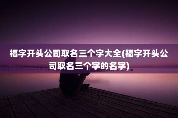 福字开头公司取名三个字大全(福字开头公司取名三个字的名字)