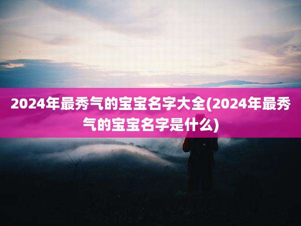 2024年最秀气的宝宝名字大全(2024年最秀气的宝宝名字是什么)