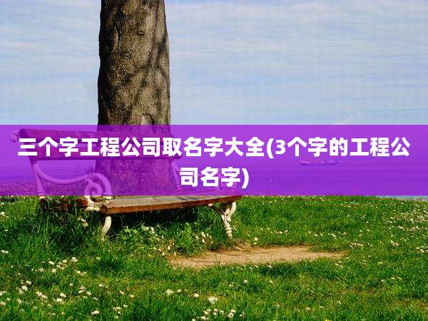 三个字工程公司取名字大全(3个字的工程公司名字)