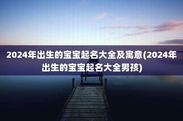 2024年出生的宝宝起名大全及寓意(2024年出生的宝宝起名大全男孩)