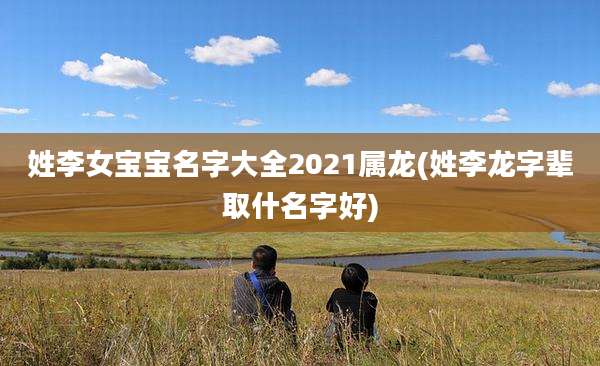 姓李女宝宝名字大全2021属龙(姓李龙字辈取什名字好)