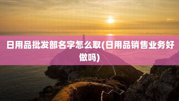 日用品批发部名字怎么取(日用品销售业务好做吗)