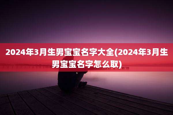 2024年3月生男宝宝名字大全(2024年3月生男宝宝名字怎么取)