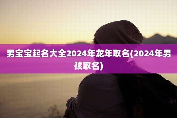 男宝宝起名大全2024年龙年取名(2024年男孩取名)