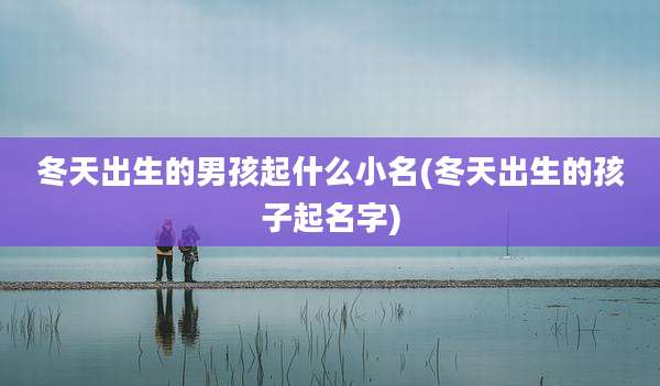 冬天出生的男孩起什么小名(冬天出生的孩子起名字)