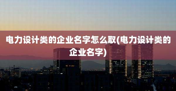 电力设计类的企业名字怎么取(电力设计类的企业名字)