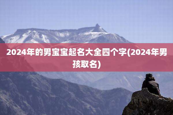 2024年的男宝宝起名大全四个字(2024年男孩取名)