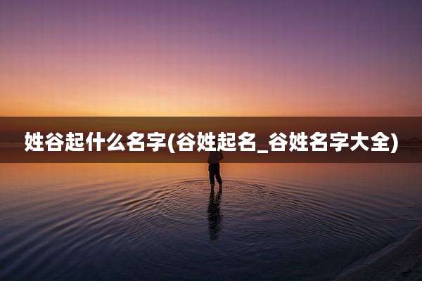 姓谷起什么名字(谷姓起名_谷姓名字大全)