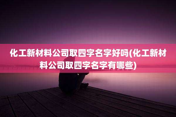 化工新材料公司取四字名字好吗(化工新材料公司取四字名字有哪些)
