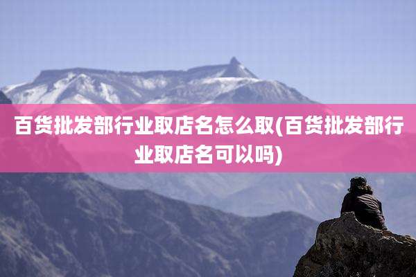 百货批发部行业取店名怎么取(百货批发部行业取店名可以吗)