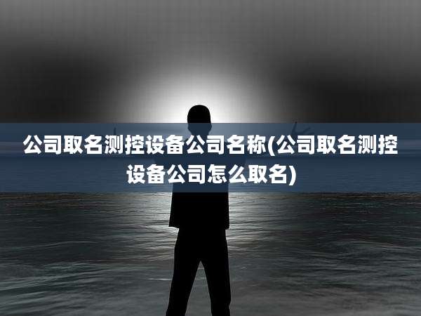 公司取名测控设备公司名称(公司取名测控设备公司怎么取名)