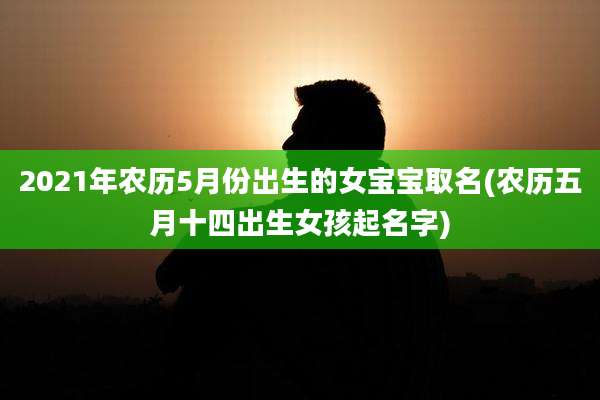 2021年农历5月份出生的女宝宝取名(农历五月十四出生女孩起名字)