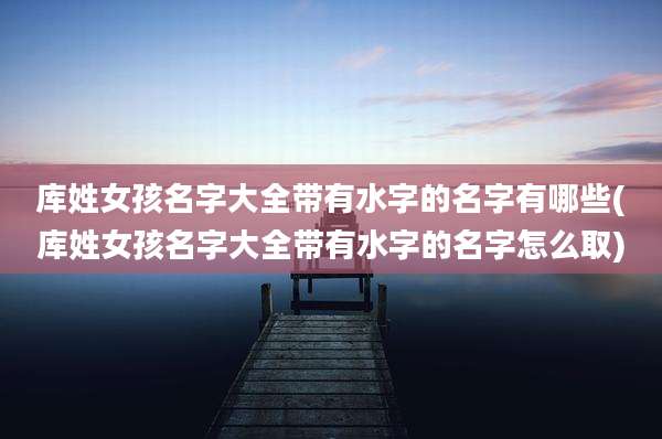 库姓女孩名字大全带有水字的名字有哪些(库姓女孩名字大全带有水字的名字怎么取)