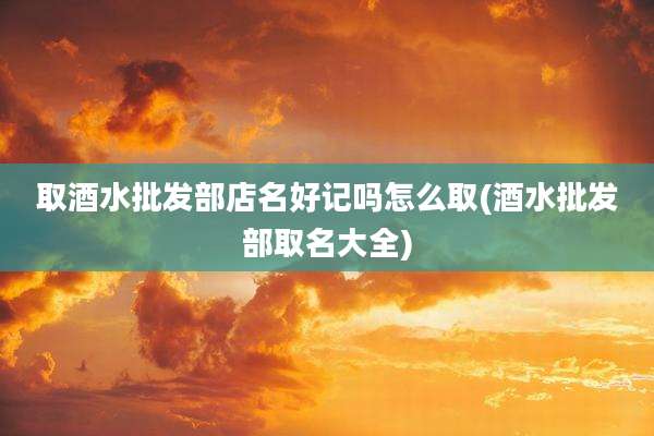 取酒水批发部店名好记吗怎么取(酒水批发部取名大全)