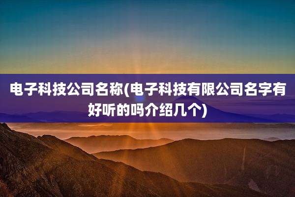 电子科技公司名称(电子科技有限公司名字有好听的吗介绍几个)