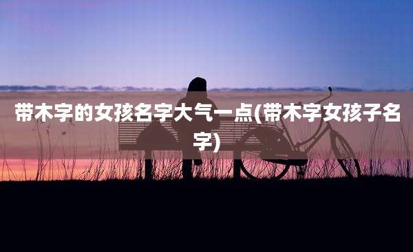 带木字的女孩名字大气一点(带木字女孩子名字)