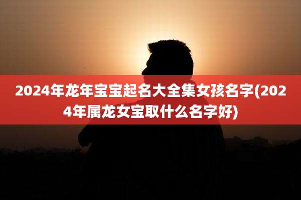 2024年龙年宝宝起名大全集女孩名字(2024年属龙女宝取什么名字好)
