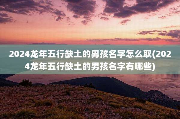 2024龙年五行缺土的男孩名字怎么取(2024龙年五行缺土的男孩名字有哪些)