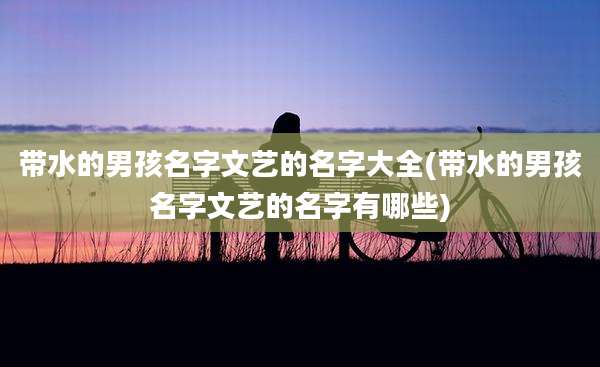 带水的男孩名字文艺的名字大全(带水的男孩名字文艺的名字有哪些)