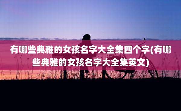 有哪些典雅的女孩名字大全集四个字(有哪些典雅的女孩名字大全集英文)