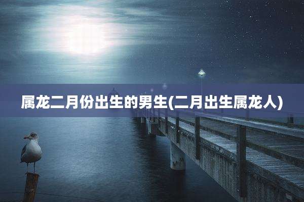 属龙二月份出生的男生(二月出生属龙人)