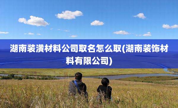 湖南装潢材料公司取名怎么取(湖南装饰材料有限公司)