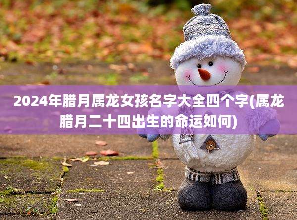 2024年腊月属龙女孩名字大全四个字(属龙腊月二十四出生的命运如何)