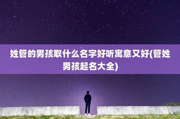 姓管的男孩取什么名字好听寓意又好(管姓男孩起名大全)