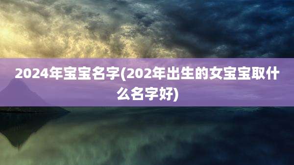 2024年宝宝名字(202年出生的女宝宝取什么名字好)
