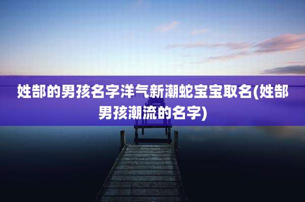 姓郜的男孩名字洋气新潮蛇宝宝取名(姓郜男孩潮流的名字)