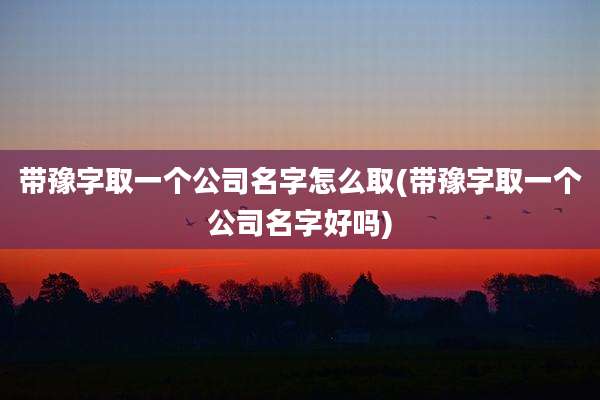 带豫字取一个公司名字怎么取(带豫字取一个公司名字好吗)