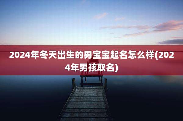 2024年冬天出生的男宝宝起名怎么样(2024年男孩取名)
