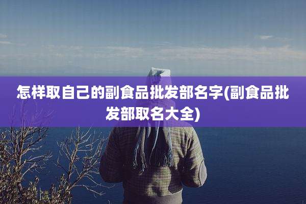 怎样取自己的副食品批发部名字(副食品批发部取名大全)