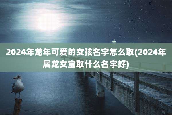 2024年龙年可爱的女孩名字怎么取(2024年属龙女宝取什么名字好)