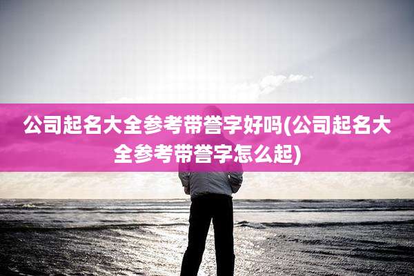 公司起名大全参考带誉字好吗(公司起名大全参考带誉字怎么起)