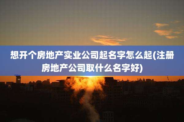 想开个房地产实业公司起名字怎么起(注册房地产公司取什么名字好)