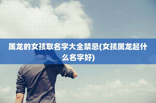 属龙的女孩取名字大全禁忌(女孩属龙起什么名字好)