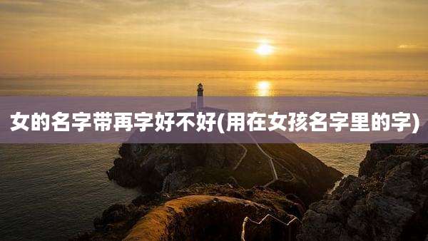 女的名字带再字好不好(用在女孩名字里的字)