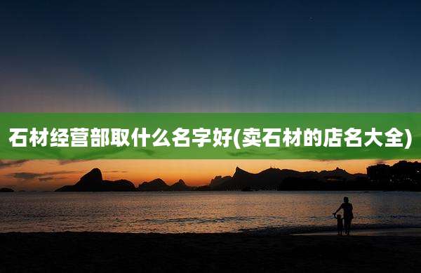 石材经营部取什么名字好(卖石材的店名大全)
