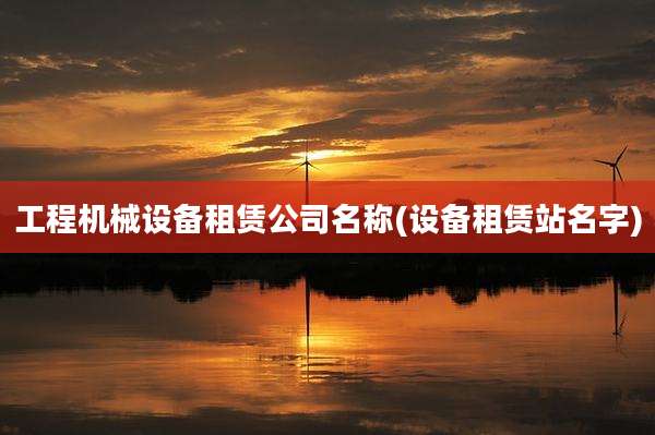工程机械设备租赁公司名称(设备租赁站名字)