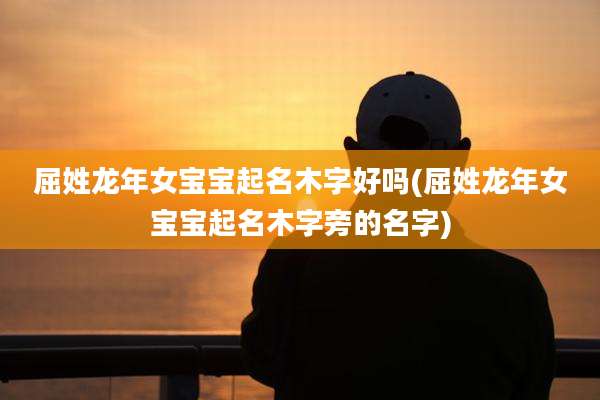 屈姓龙年女宝宝起名木字好吗(屈姓龙年女宝宝起名木字旁的名字)