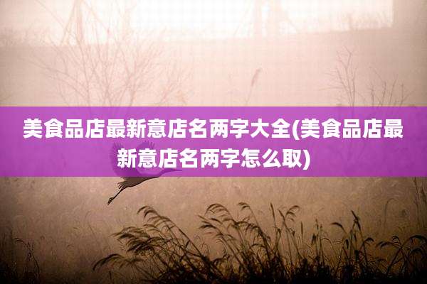 美食品店最新意店名两字大全(美食品店最新意店名两字怎么取)