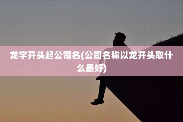龙字开头起公司名(公司名称以龙开头取什么最好)