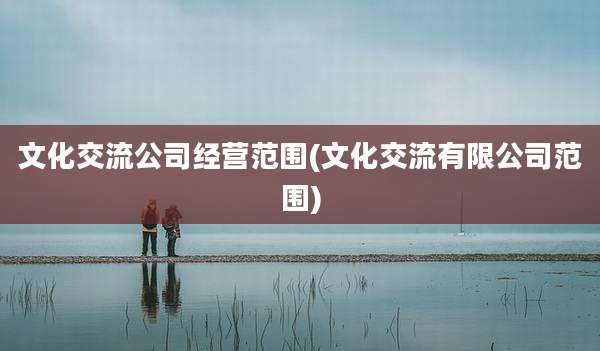 文化交流公司经营范围(文化交流有限公司范围)