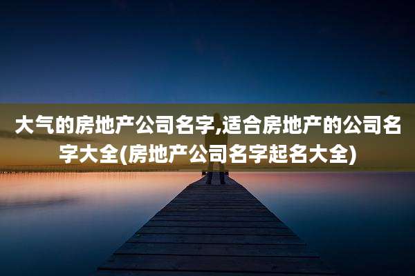 大气的房地产公司名字,适合房地产的公司名字大全(房地产公司名字起名大全)