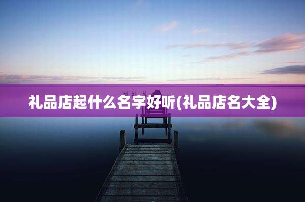礼品店起什么名字好听(礼品店名大全)