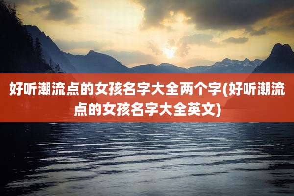 好听潮流点的女孩名字大全两个字(好听潮流点的女孩名字大全英文)