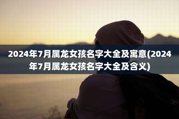 2024年7月属龙女孩名字大全及寓意(2024年7月属龙女孩名字大全及含义)