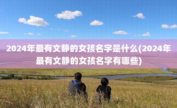 2024年最有文静的女孩名字是什么(2024年最有文静的女孩名字有哪些)